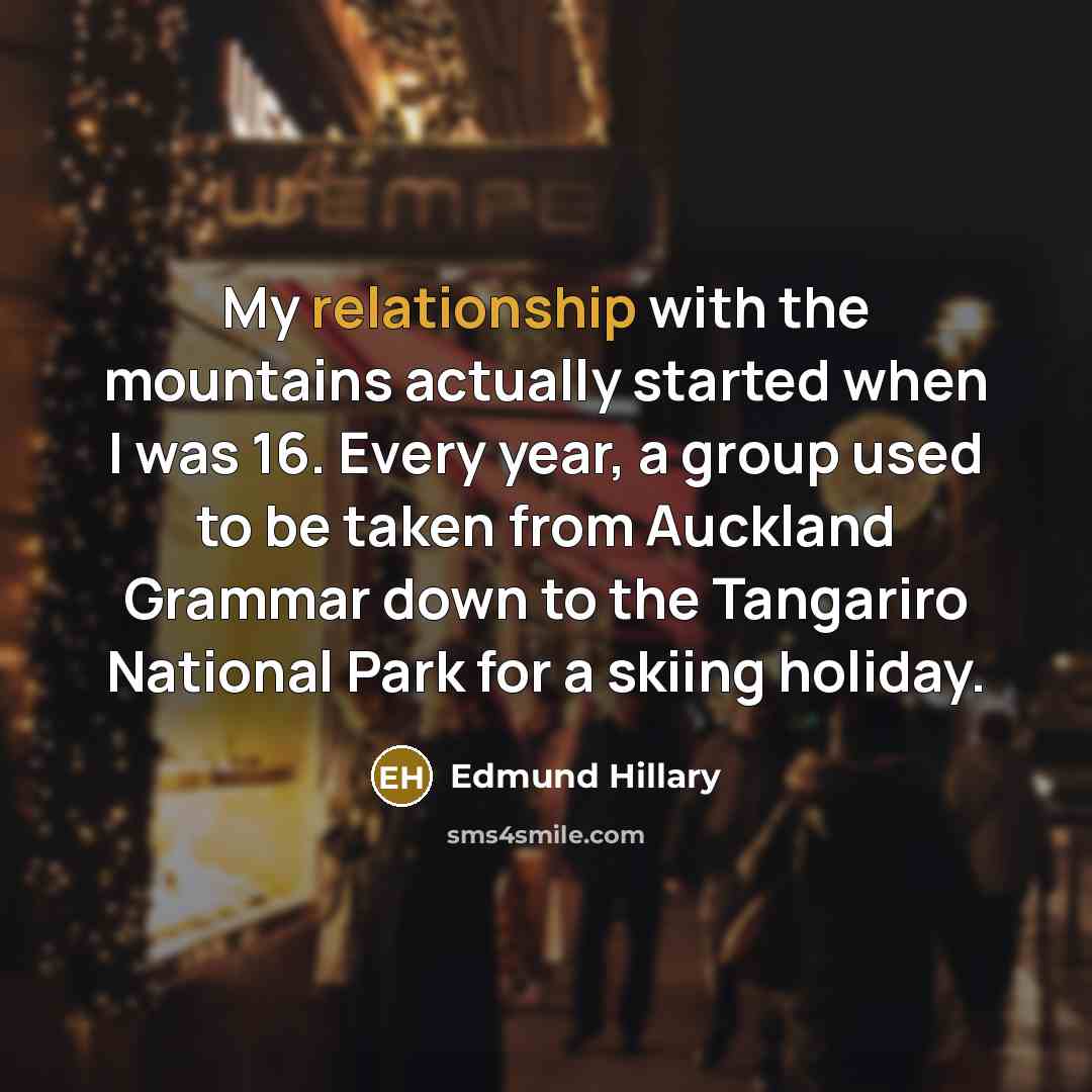 “My relationship with the mountains actually started when I was 16. Every year, a group used to be taken from Auckland Grammar down to the Tangariro National Park for a skiing holiday.” quote by Edmund Hillary