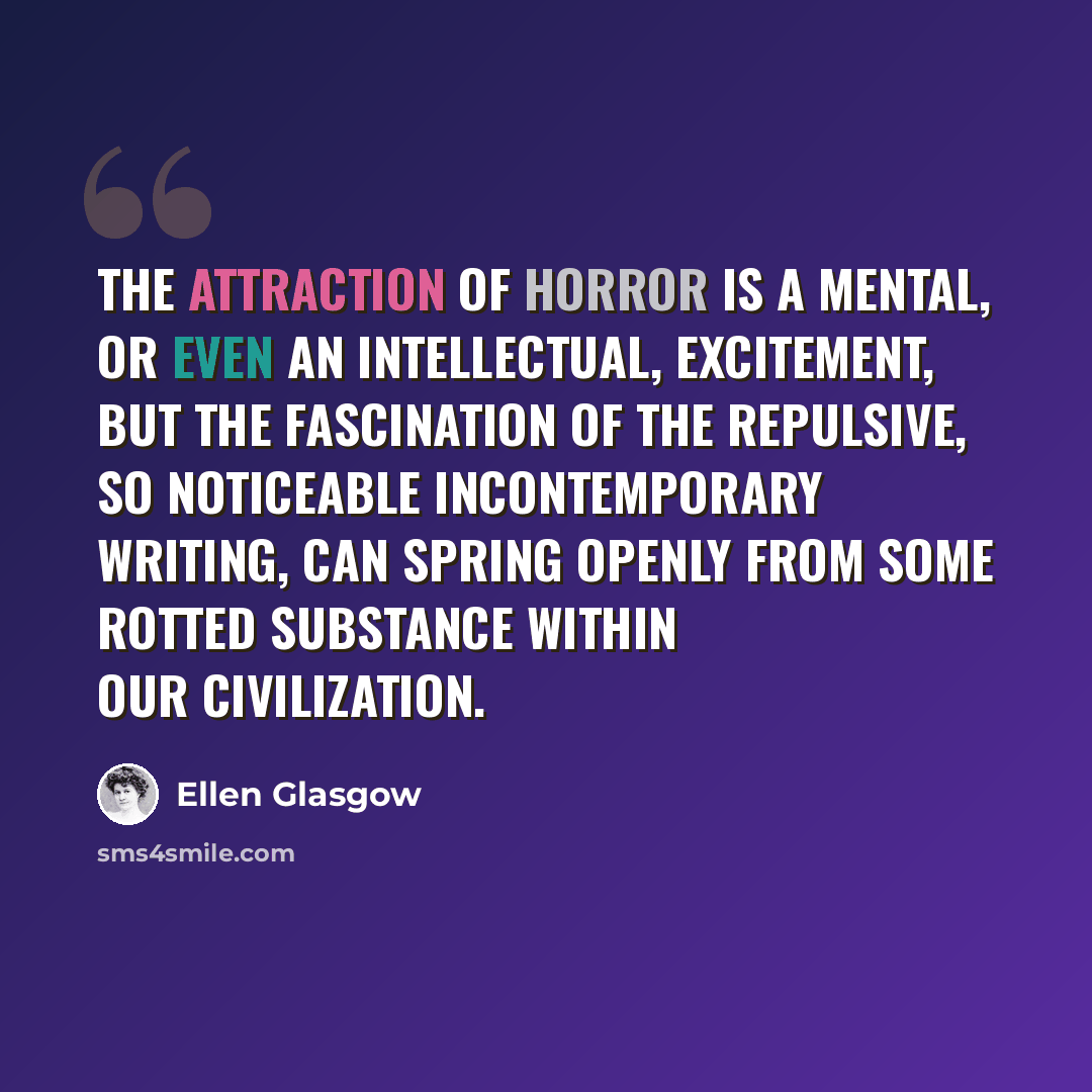 “The attraction of horror is a mental, or even an intellectual, excitement, but the fascination of the repulsive, so noticeable incontemporary writing, can spring openly from some rotted substance within our civilization.” quote by Ellen Glasgow