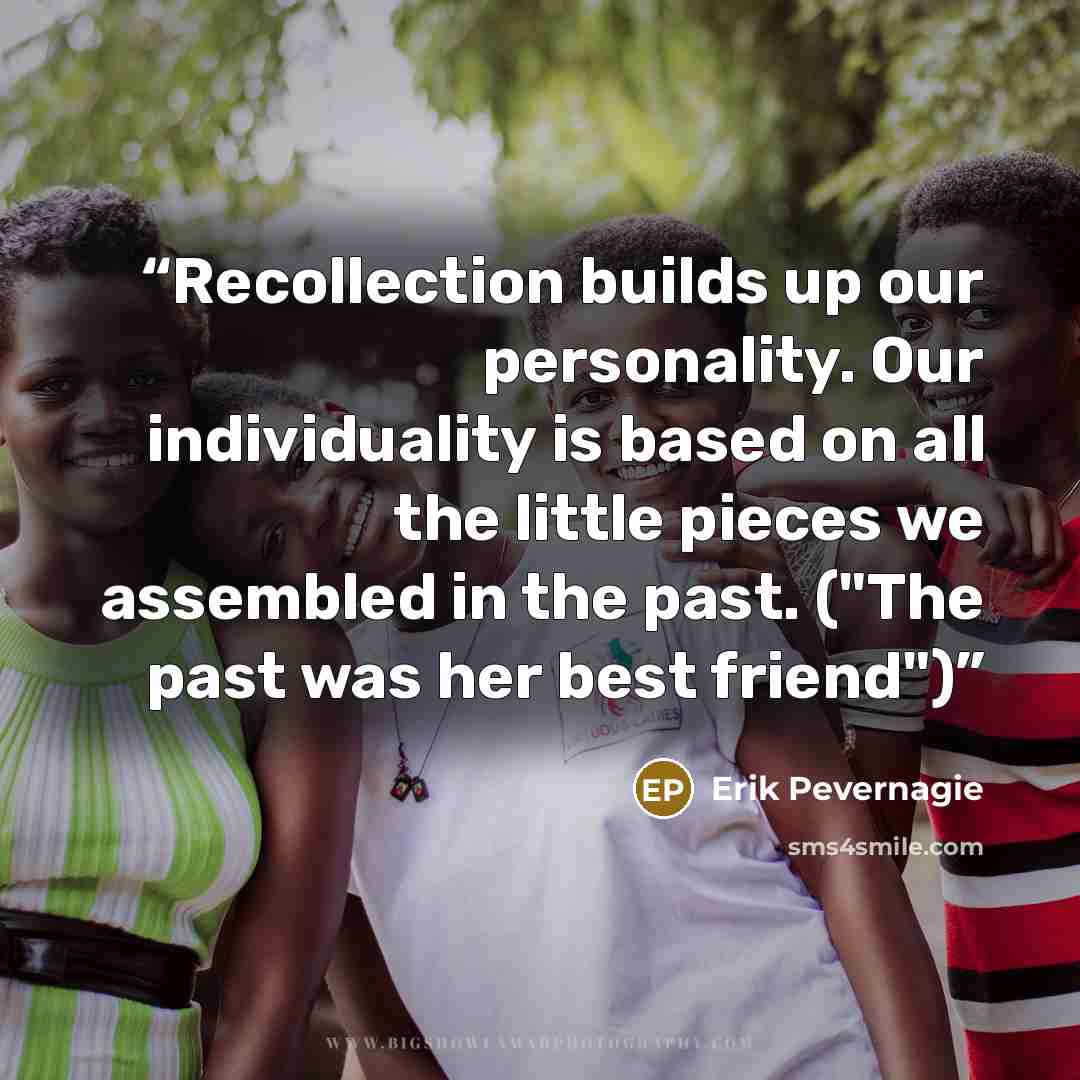 “Recollection builds up our personality. Our individuality is based on all the little pieces we assembled in the past. ("The past was her best friend")” quote by Erik Pevernagie