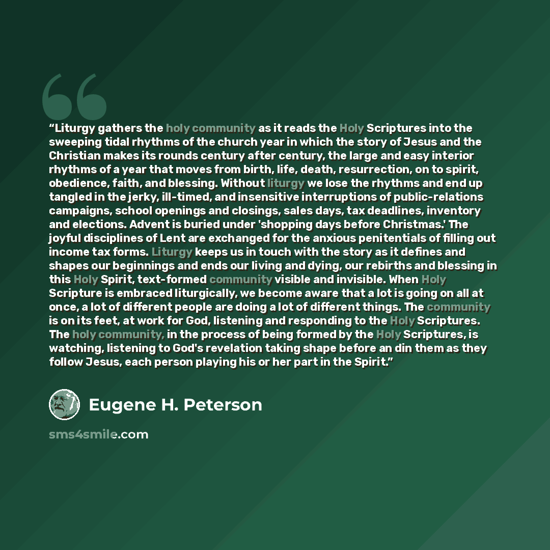 “Liturgy gathers the holy community as it reads the Holy Scriptures into the sweeping tidal rhythms of the church year in which the story of Jesus and the Christian makes its rounds century after century, the large and easy interior rhythms of a year that moves from birth, life, death…” quote by Eugene H. Peterson