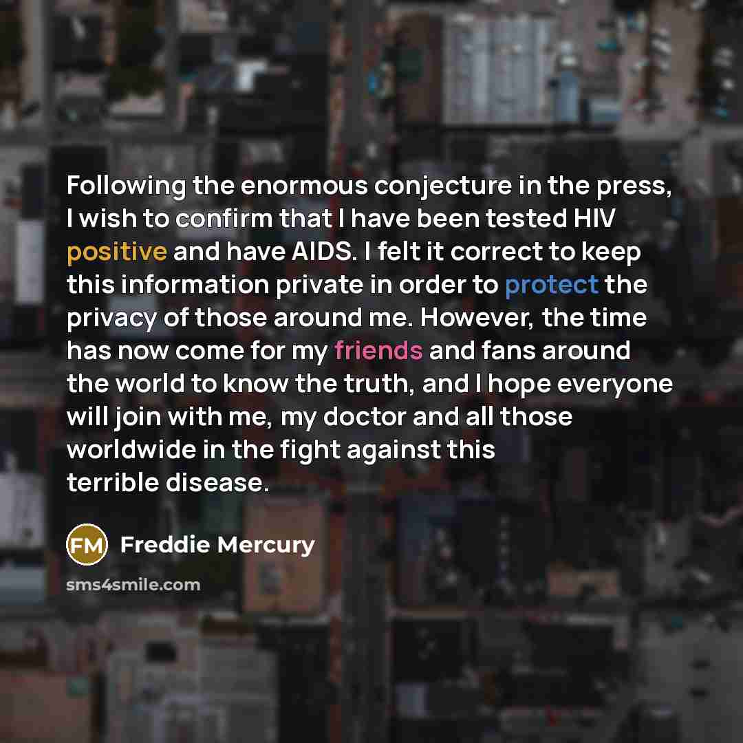 “Following the enormous conjecture in the press, I wish to confirm that I have been tested HIV positive and have AIDS. I felt it correct to keep this information private in order to protect the privacy of those around me. However, the time has now come for my friends and fans around the world to…” quote by Freddie Mercury