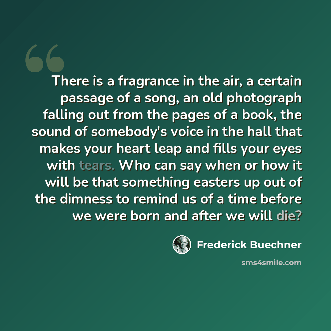 “There is a fragrance in the air, a certain passage of a song, an old photograph falling out from the pages of a book, the sound of somebody's voice in the hall that makes your heart leap and fills your eyes with tears. Who can say when or how it will be that something easters up out of the dimness…” quote by Frederick Buechner