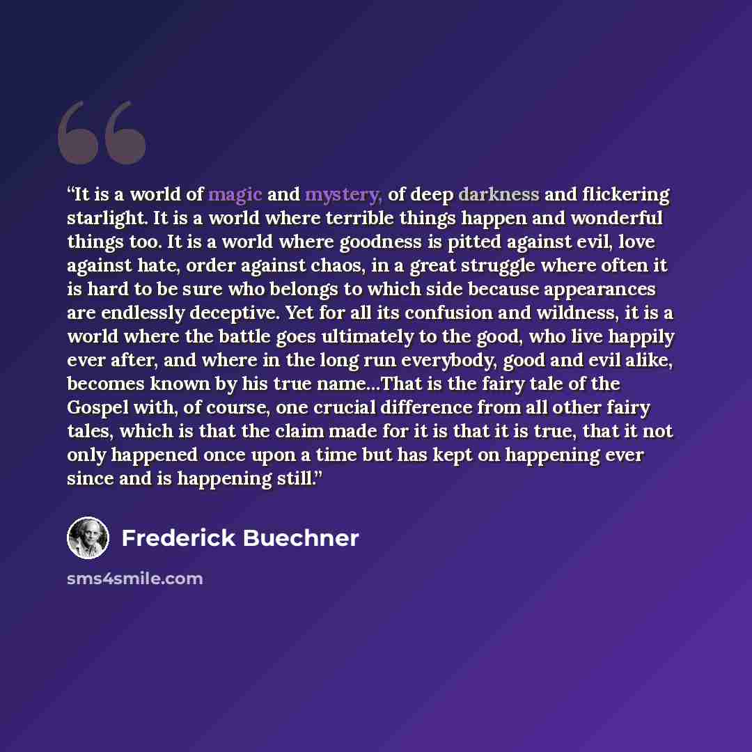 “It is a world of magic and mystery, of deep darkness and flickering starlight. It is a world where terrible things happen and wonderful things too. It is a world where goodness is pitted against evil, love against hate, order against chaos, in a great struggle where often it is hard to be sure who…” quote by Frederick Buechner