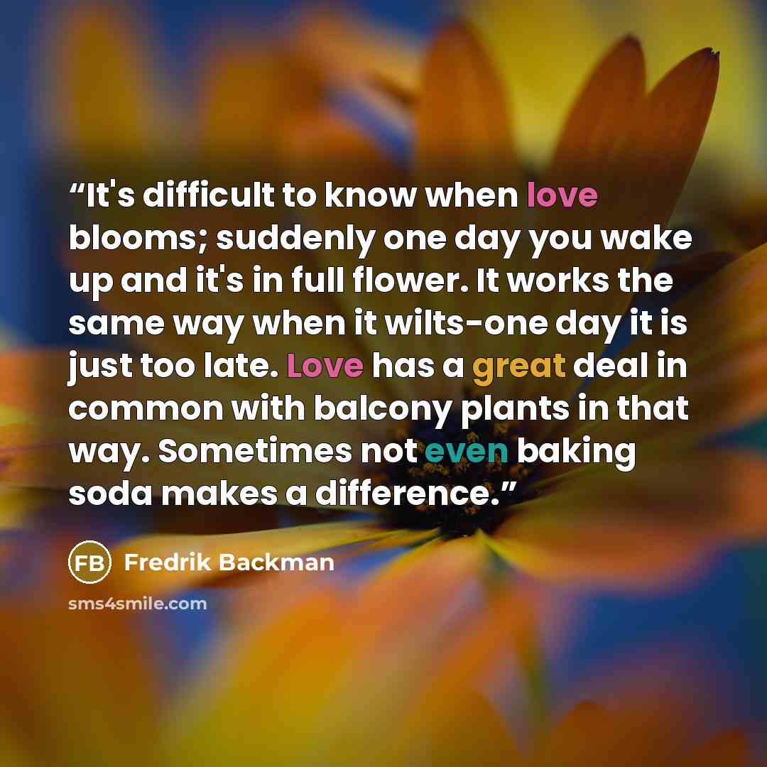 “It's difficult to know when love blooms; suddenly one day you wake up and it's in full flower. It works the same way when it wilts-one day it is just too late. Love has a great deal in common with balcony plants in that way. Sometimes not even baking soda makes a difference.” quote by Fredrik Backman