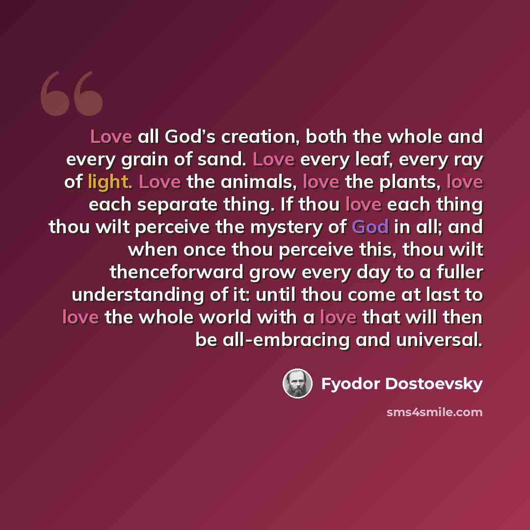 “Love all God’s creation, both the whole and every grain of sand. Love every leaf, every ray of light. Love the animals, love the plants, love each separate thing. If thou love each thing thou wilt perceive the mystery of God in all; and when once thou perceive this, thou wilt thenceforward grow…” quote by Fyodor Dostoevsky