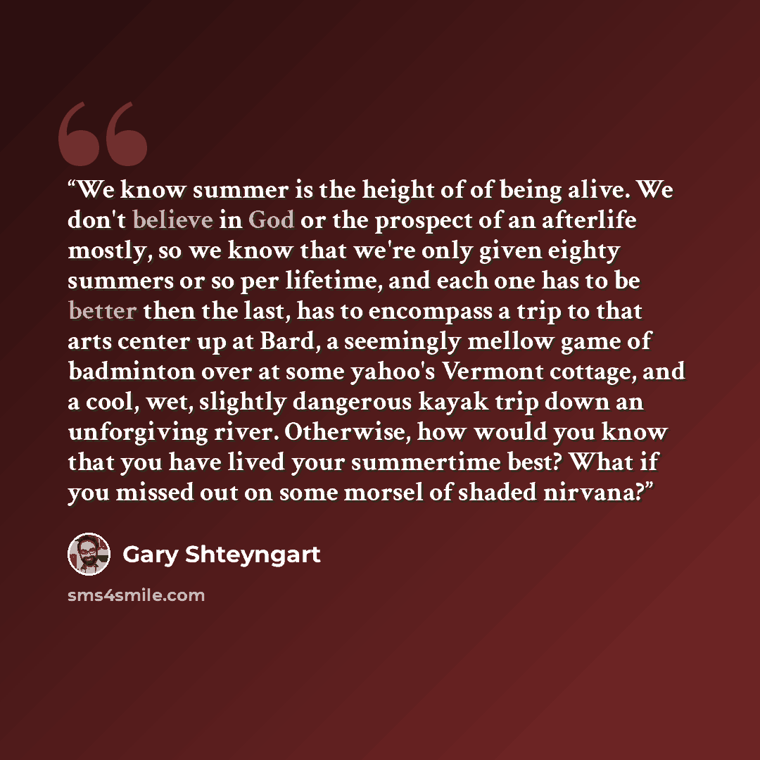 “We know summer is the height of of being alive. We don't believe in God or the prospect of an afterlife mostly, so we know that we're only given eighty summers or so per lifetime, and each one has to be better then the last, has to encompass a trip to that arts center up at Bard, a seemingly…” quote by Gary Shteyngart