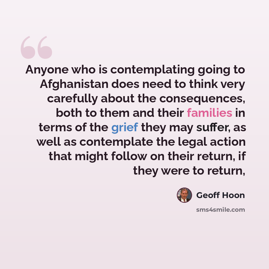 “Anyone who is contemplating going to Afghanistan does need to think very carefully about the consequences, both to them and their families in terms of the grief they may suffer, as well as contemplate the legal action that might follow on their return, if they were to return,” quote by Geoff Hoon
