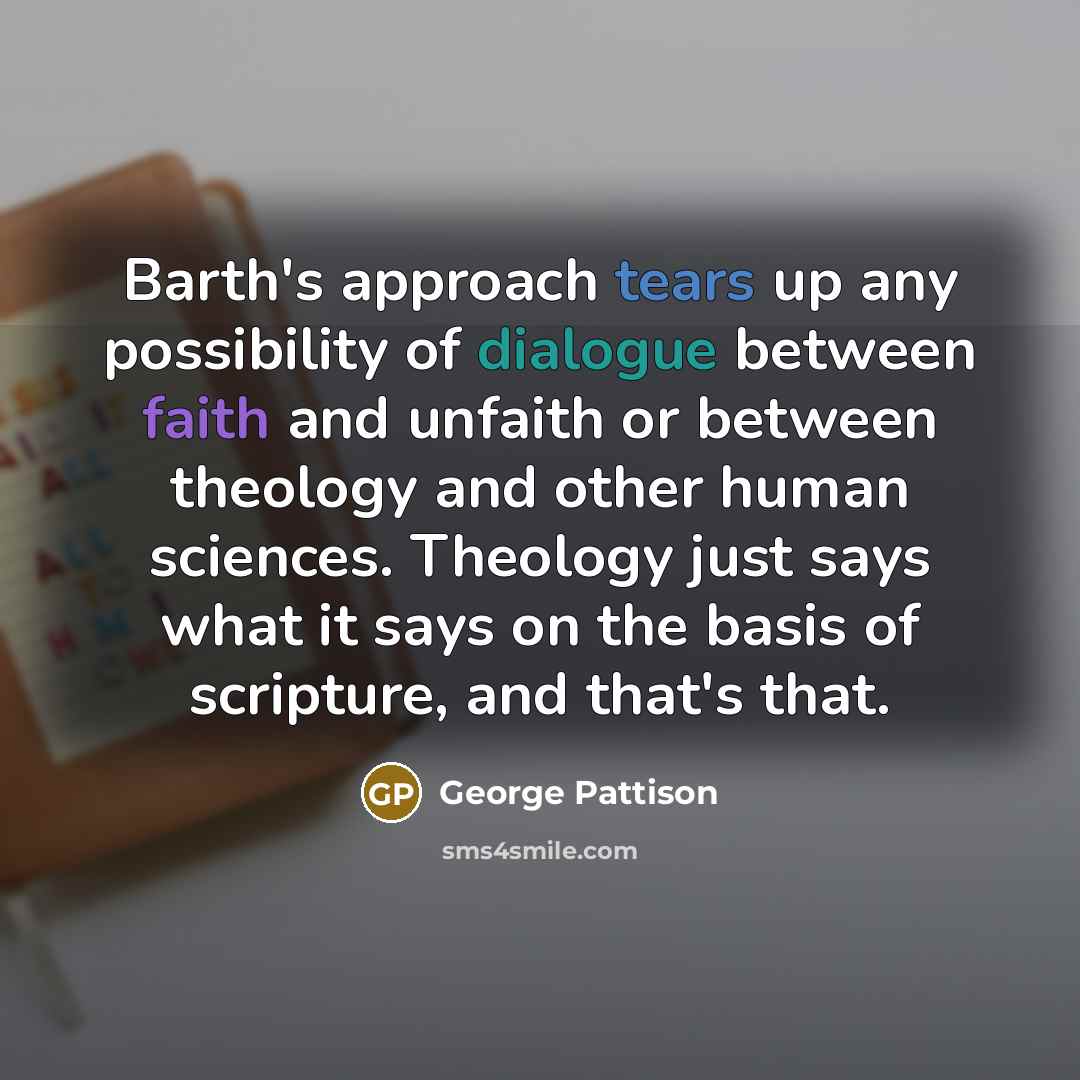 “Barth's approach tears up any possibility of dialogue between faith and unfaith or between theology and other human sciences. Theology just says what it says on the basis of scripture, and that's that.” quote by George Pattison