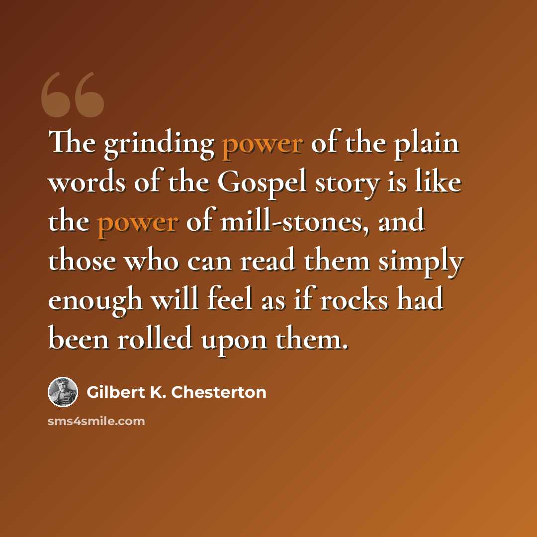 “The grinding power of the plain words of the Gospel story is like the power of mill-stones, and those who can read them simply enough will feel as if rocks had been rolled upon them.” quote by Gilbert K. Chesterton