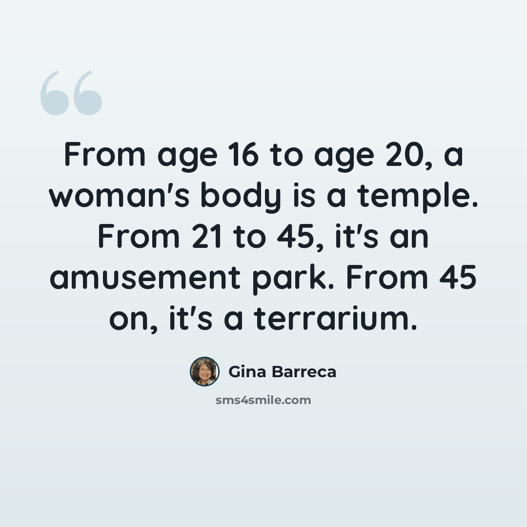 “From age 16 to age 20, a woman's body is a temple. From 21 to 45, it's an amusement park. From 45 on, it's a terrarium.” quote by Gina Barreca