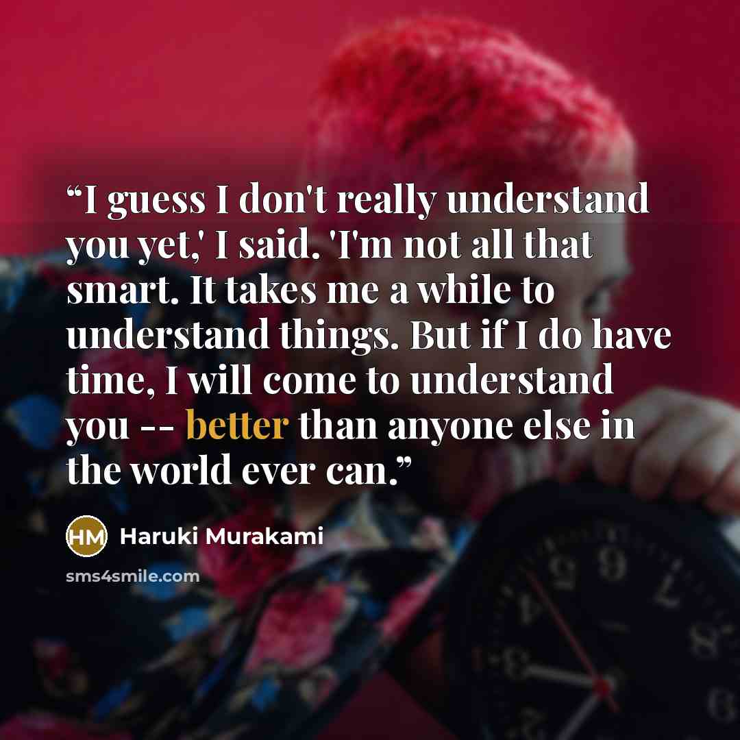 “I guess I don't really understand you yet,' I said. 'I'm not all that smart. It takes me a while to understand things. But if I do have time, I will come to understand you -- better than anyone else in the world ever can.” quote by Haruki Murakami