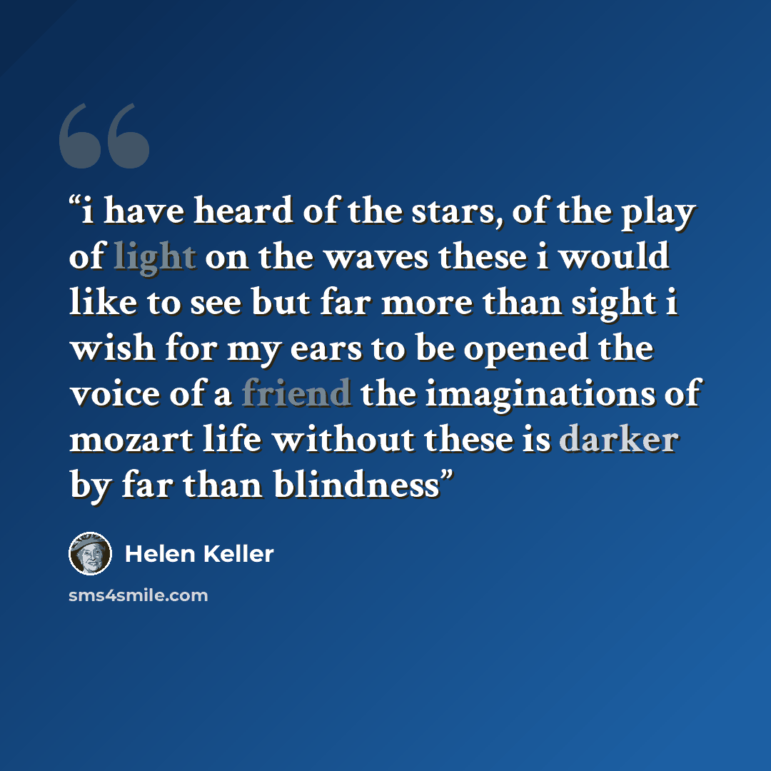 “i have heard of the stars, of the play of light on the waves these i would like to see but far more than sight i wish for my ears to be opened the voice of a friend the imaginations of mozart life without these is darker by far than blindness” quote by Helen Keller