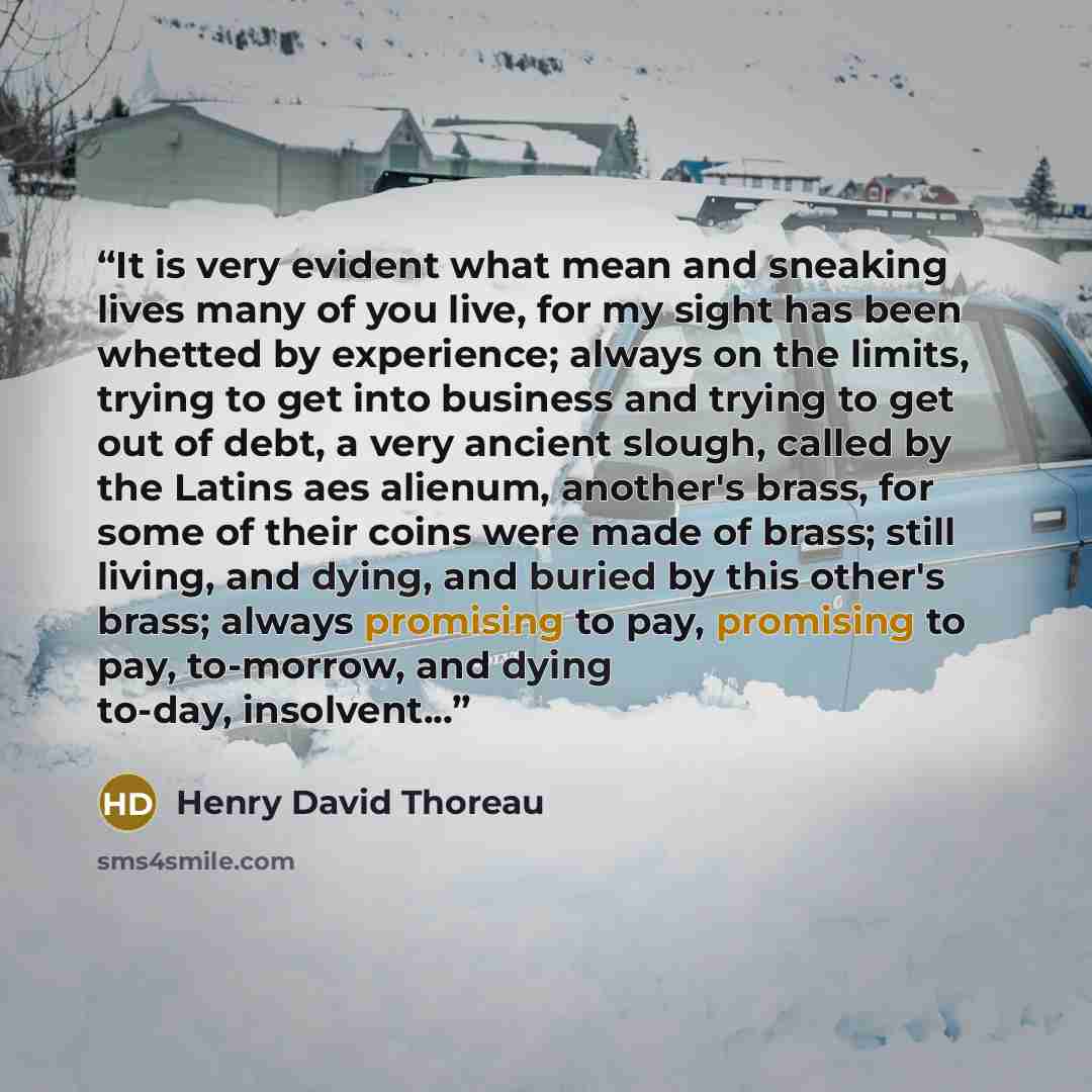 “It is very evident what mean and sneaking lives many of you live, for my sight has been whetted by experience; always on the limits, trying to get into business and trying to get out of debt, a very ancient slough, called by the Latins aes alienum, another's brass, for some of their coins were…” quote by Henry David Thoreau