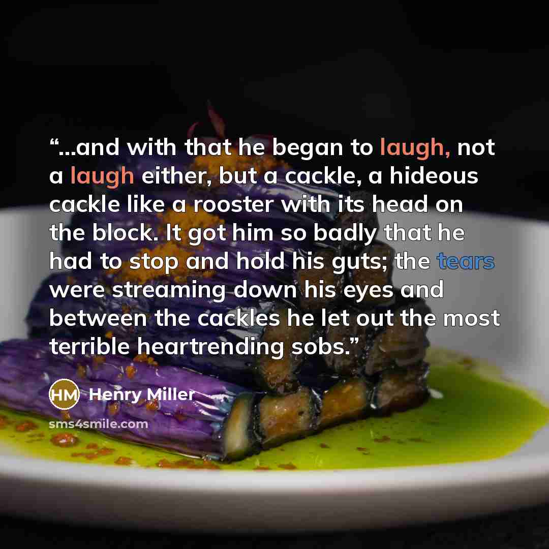 “...and with that he began to laugh, not a laugh either, but a cackle, a hideous cackle like a rooster with its head on the block. It got him so badly that he had to stop and hold his guts; the tears were streaming down his eyes and between the cackles he let out the most terrible heartrending sobs.” quote by Henry Miller