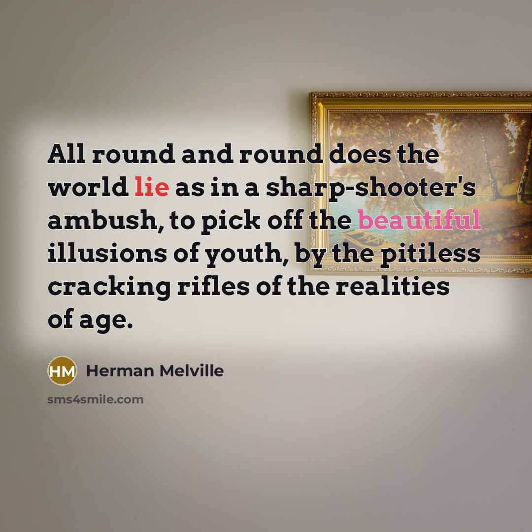 “All round and round does the world lie as in a sharp-shooter's ambush, to pick off the beautiful illusions of youth, by the pitiless cracking rifles of the realities of age.” quote by Herman Melville