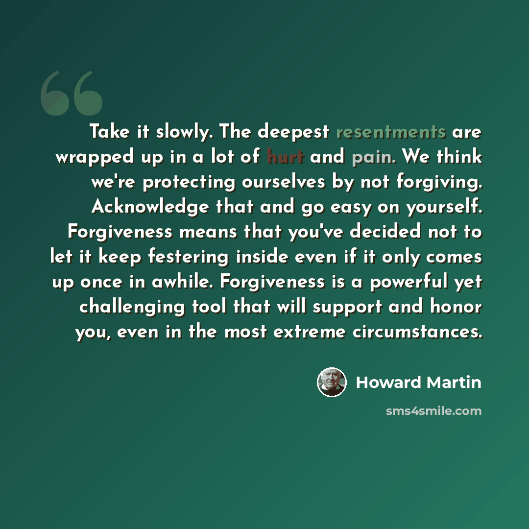 “Take it slowly. The deepest resentments are wrapped up in a lot of hurt and pain. We think we're protecting ourselves by not forgiving. Acknowledge that and go easy on yourself. Forgiveness means that you've decided not to let it keep festering inside even if it only comes up once in awhile…” quote by Howard Martin