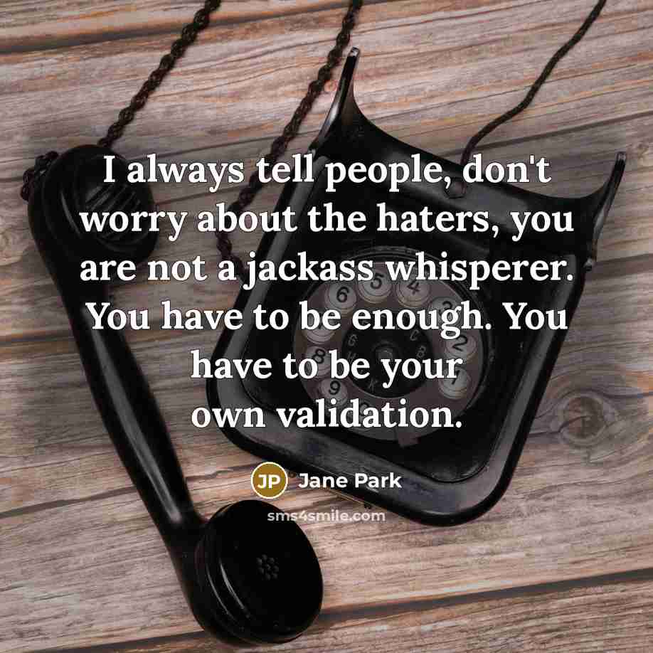 “I always tell people, don't worry about the haters, you are not a jackass whisperer. You have to be enough. You have to be your own validation.” quote by Jane Park