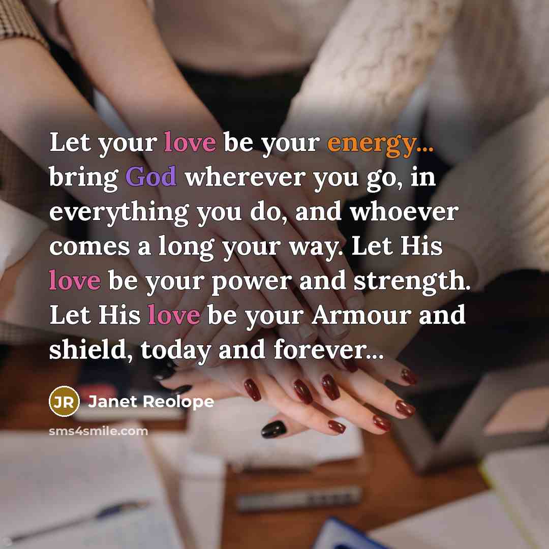 “Let your love be your energy... bring God wherever you go, in everything you do, and whoever comes a long your way. Let His love be your power and strength. Let His love be your Armour and shield, today and forever...” quote by Janet Reolope