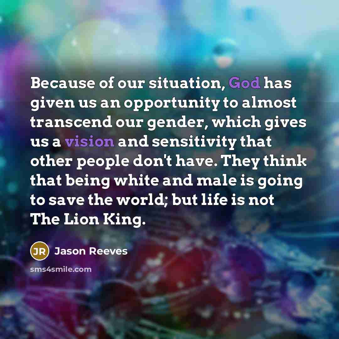 “Because of our situation, God has given us an opportunity to almost transcend our gender, which gives us a vision and sensitivity that other people don't have. They think that being white and male is going to save the world; but life is not The Lion King.” quote by Jason Reeves