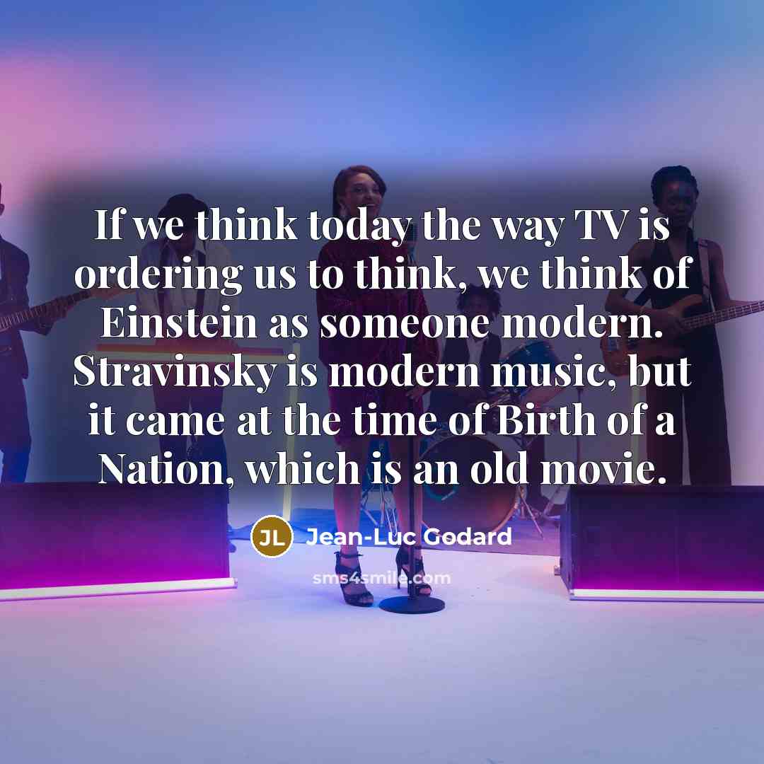 “If we think today the way TV is ordering us to think, we think of Einstein as someone modern. Stravinsky is modern music, but it came at the time of Birth of a Nation, which is an old movie.” quote by Jean-Luc Godard