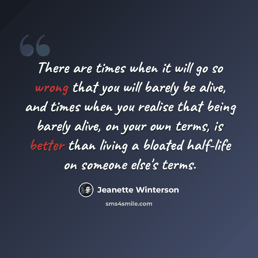 “There are times when it will go so wrong that you will barely be alive, and times when you realise that being barely alive, on your own terms, is better than living a bloated half-life on someone else's terms.” quote by Jeanette Winterson
