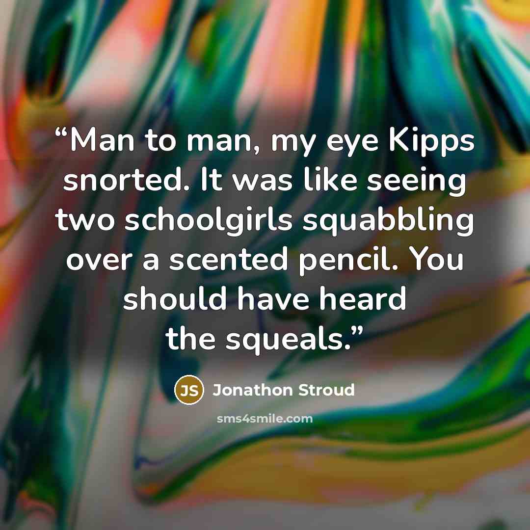 “Man to man, my eye Kipps snorted. It was like seeing two schoolgirls squabbling over a scented pencil. You should have heard the squeals.” quote by Jonathon Stroud