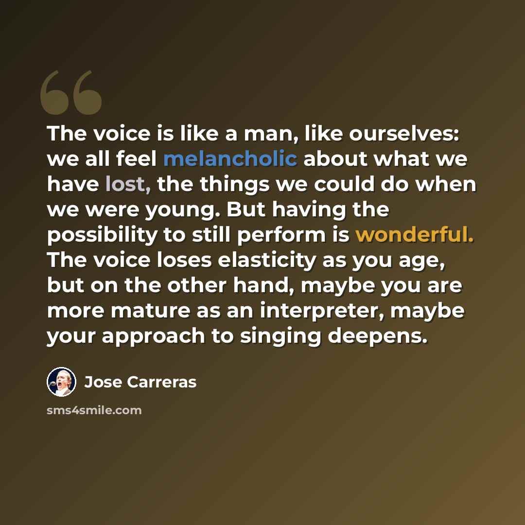 “The voice is like a man, like ourselves: we all feel melancholic about what we have lost, the things we could do when we were young. But having the possibility to still perform is wonderful. The voice loses elasticity as you age, but on the other hand, maybe you are more mature as an interpreter…” quote by Jose Carreras
