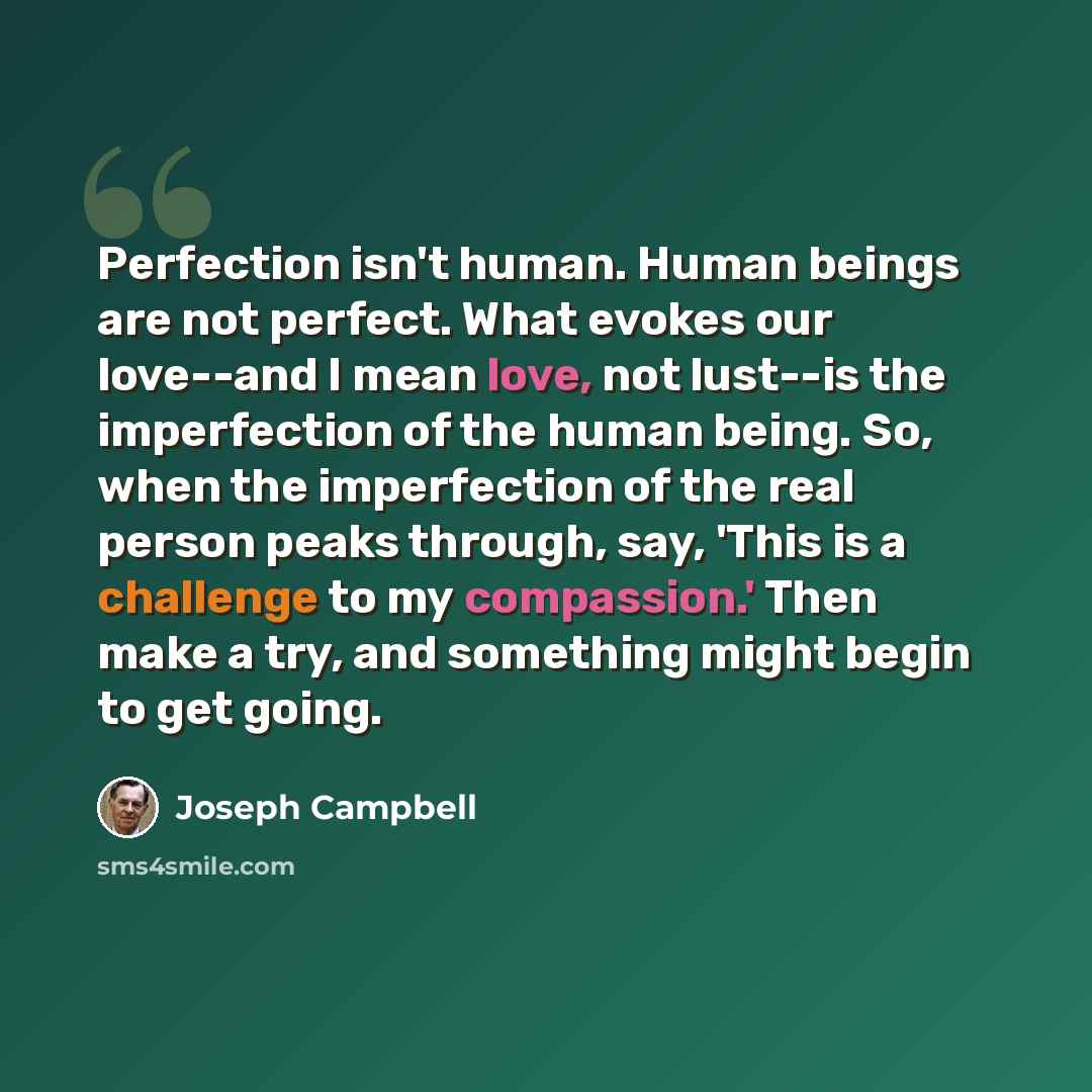 “Perfection isn't human. Human beings are not perfect. What evokes our love--and I mean love, not lust--is the imperfection of the human being. So, when the imperfection of the real person peaks through, say, 'This is a challenge to my compassion.' Then make a try, and something might begin to get…” quote by Joseph Campbell