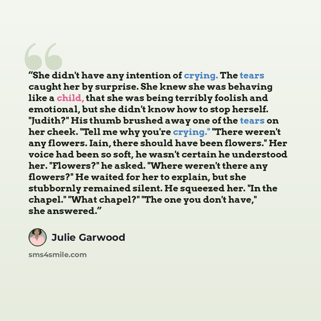 “She didn't have any intention of crying. The tears caught her by surprise. She knew she was behaving like a child, that she was being terribly foolish and emotional, but she didn't know how to stop herself. "Judith?" His thumb brushed away one of the tears on her cheek. "Tell me why you're…” quote by Julie Garwood