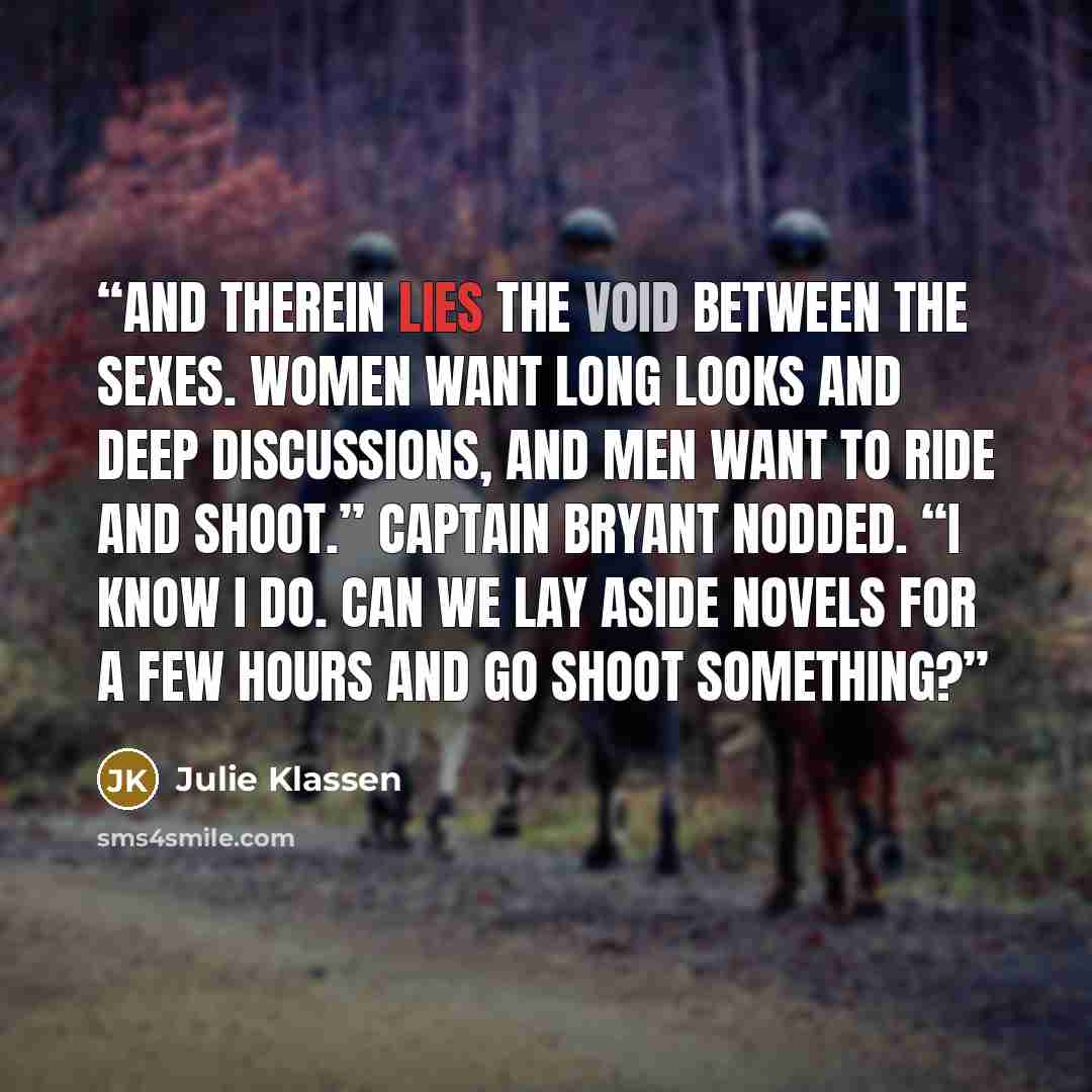 “And therein lies the void between the sexes. Women want long looks and deep discussions, and men want to ride and shoot.” Captain Bryant nodded. “I know I do. Can we lay aside novels for a few hours and go shoot something?” quote by Julie Klassen