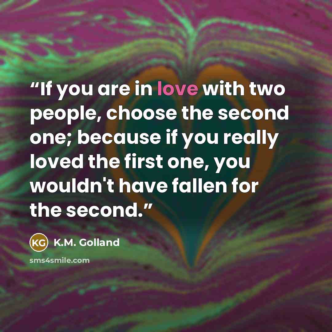 “If you are in love with two people, choose the second one; because if you really loved the first one, you wouldn't have fallen for the second.” quote by K.M. Golland