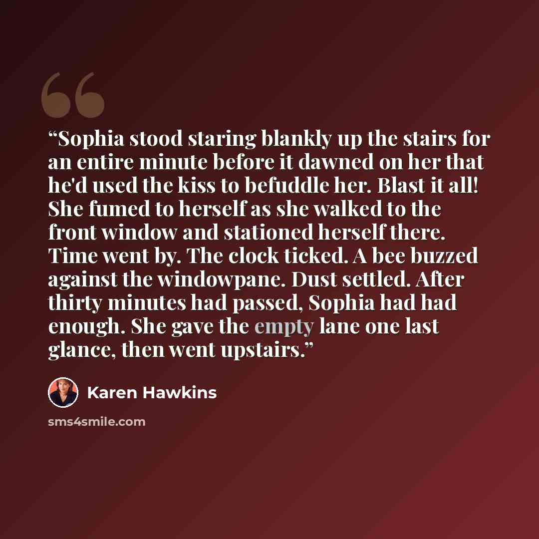 “Sophia stood staring blankly up the stairs for an entire minute before it dawned on her that he'd used the kiss to befuddle her. Blast it all! She fumed to herself as she walked to the front window and stationed herself there. Time went by. The clock ticked. A bee buzzed against the windowpane…” quote by Karen Hawkins