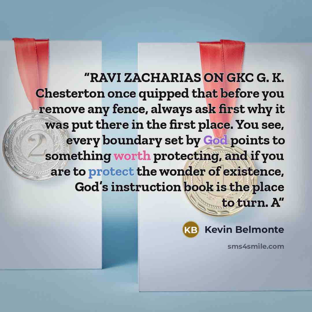 “RAVI ZACHARIAS ON GKC G. K. Chesterton once quipped that before you remove any fence, always ask first why it was put there in the first place. You see, every boundary set by God points to something worth protecting, and if you are to protect the wonder of existence, God’s instruction book is the…” quote by Kevin Belmonte