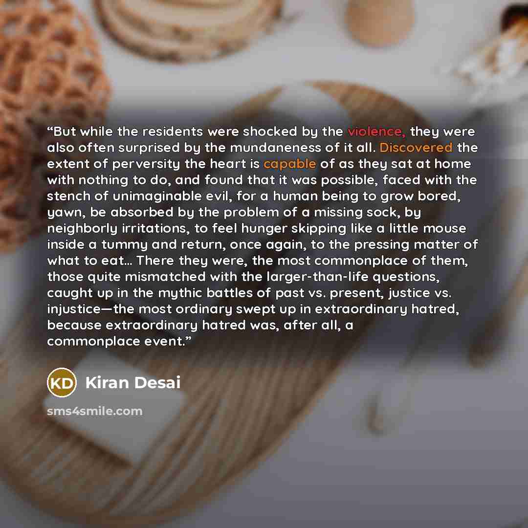 “But while the residents were shocked by the violence, they were also often surprised by the mundaneness of it all. Discovered the extent of perversity the heart is capable of as they sat at home with nothing to do, and found that it was possible, faced with the stench of unimaginable evil, for a…” quote by Kiran Desai