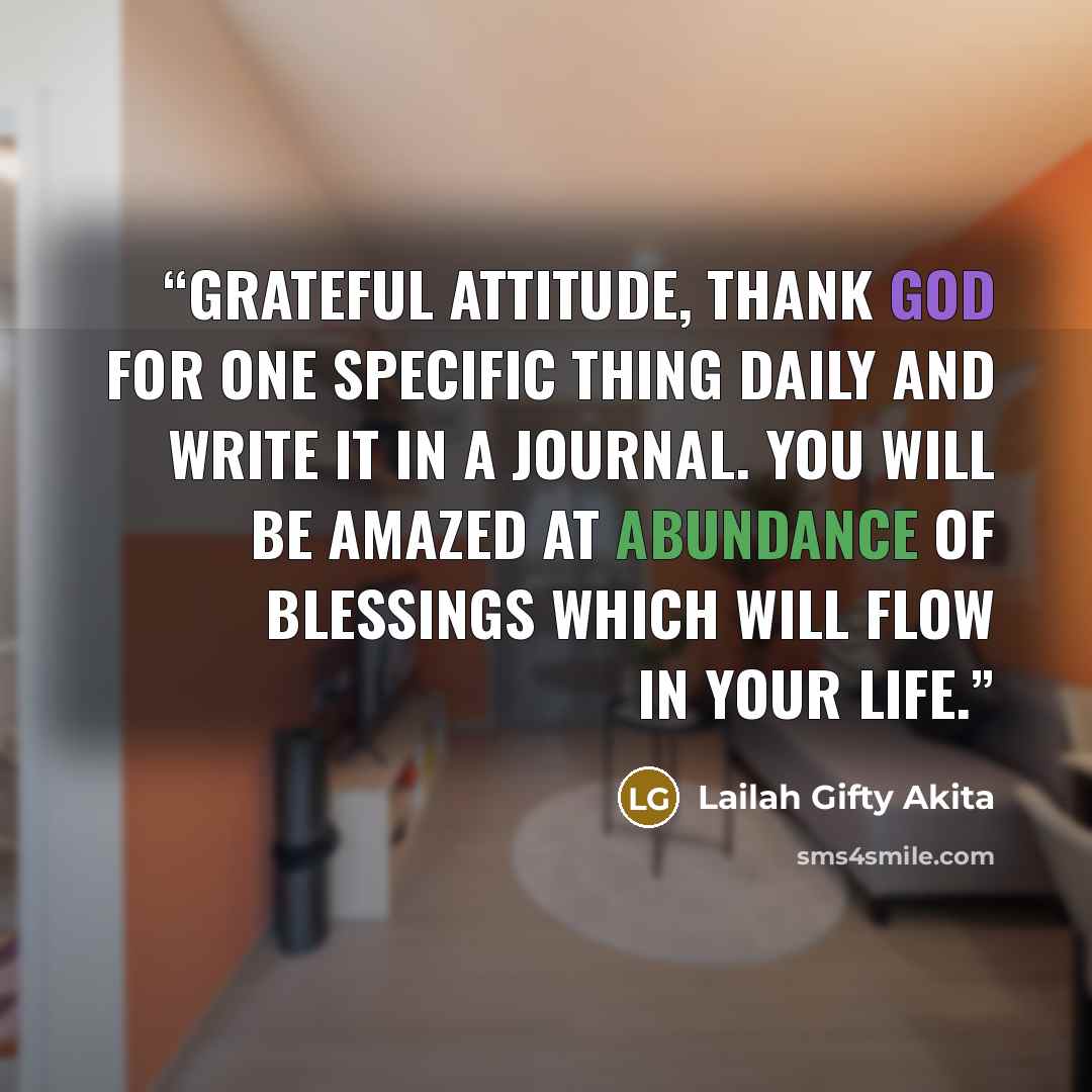 “Grateful attitude, Thank God for one specific thing daily and write it in a journal. You will be amazed at abundance of blessings which will flow in your life.” quote by Lailah Gifty Akita