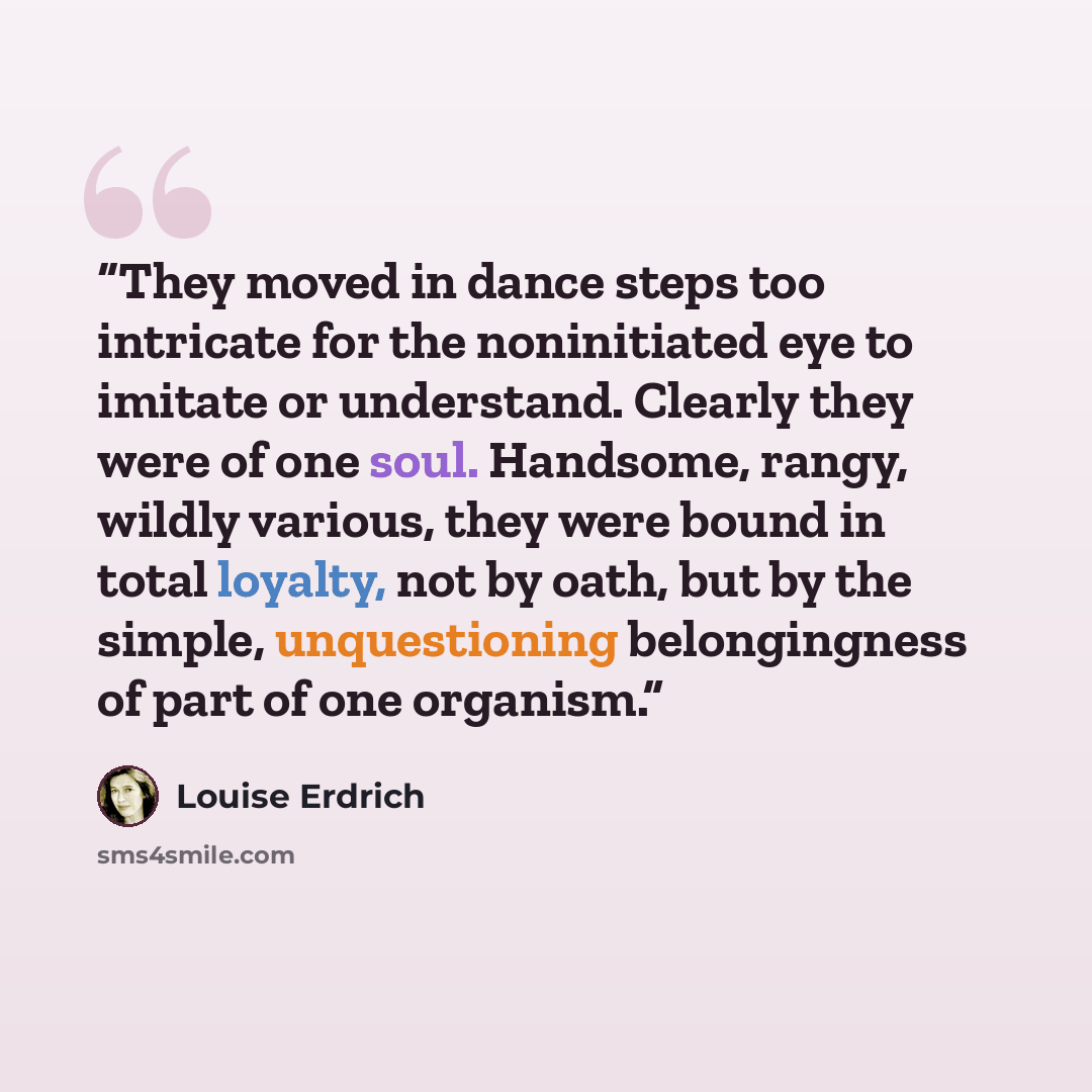 “They moved in dance steps too intricate for the noninitiated eye to imitate or understand. Clearly they were of one soul. Handsome, rangy, wildly various, they were bound in total loyalty, not by oath, but by the simple, unquestioning belongingness of part of one organism.” quote by Louise Erdrich