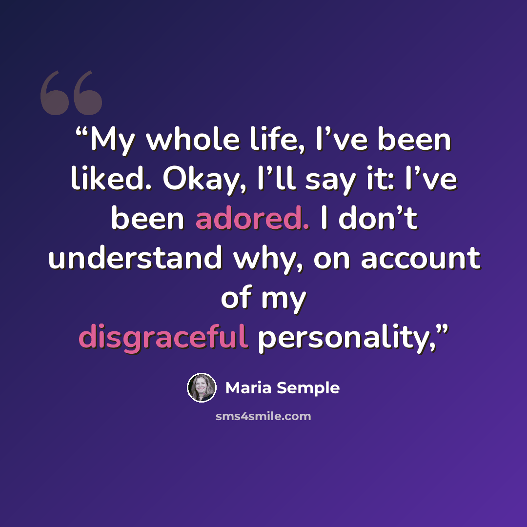 “My whole life, I’ve been liked. Okay, I’ll say it: I’ve been adored. I don’t understand why, on account of my disgraceful personality,” quote by Maria Semple