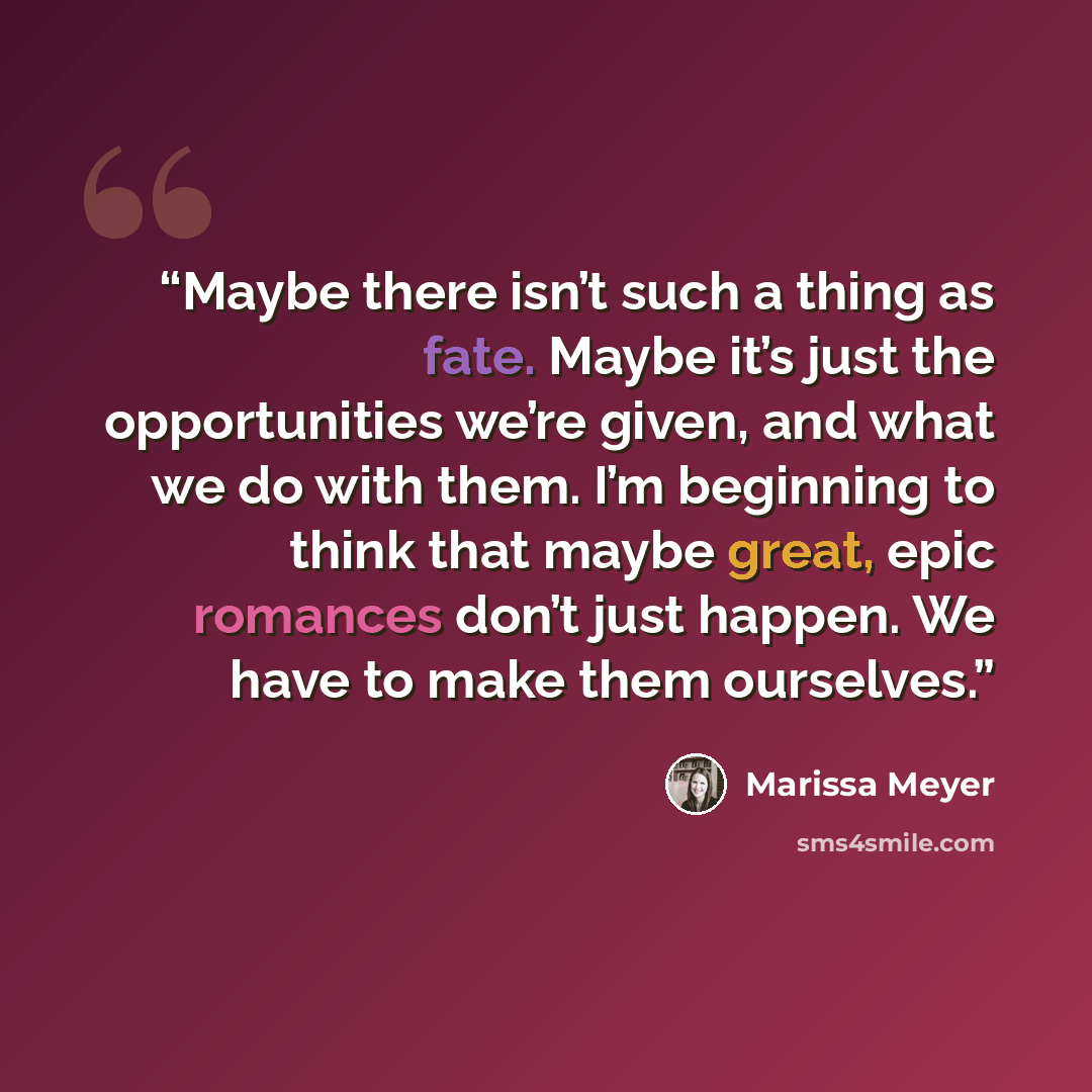 “Maybe there isn’t such a thing as fate. Maybe it’s just the opportunities we’re given, and what we do with them. I’m beginning to think that maybe great, epic romances don’t just happen. We have to make them ourselves.” quote by Marissa Meyer