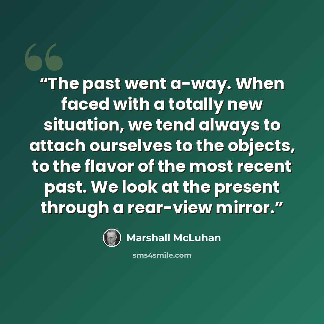 “The past went a-way. When faced with a totally new situation, we tend always to attach ourselves to the objects, to the flavor of the most recent past. We look at the present through a rear-view mirror.” quote by Marshall McLuhan