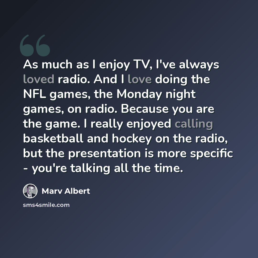 “As much as I enjoy TV, I've always loved radio. And I love doing the NFL games, the Monday night games, on radio. Because you are the game. I really enjoyed calling basketball and hockey on the radio, but the presentation is more specific - you're talking all the time.” quote by Marv Albert