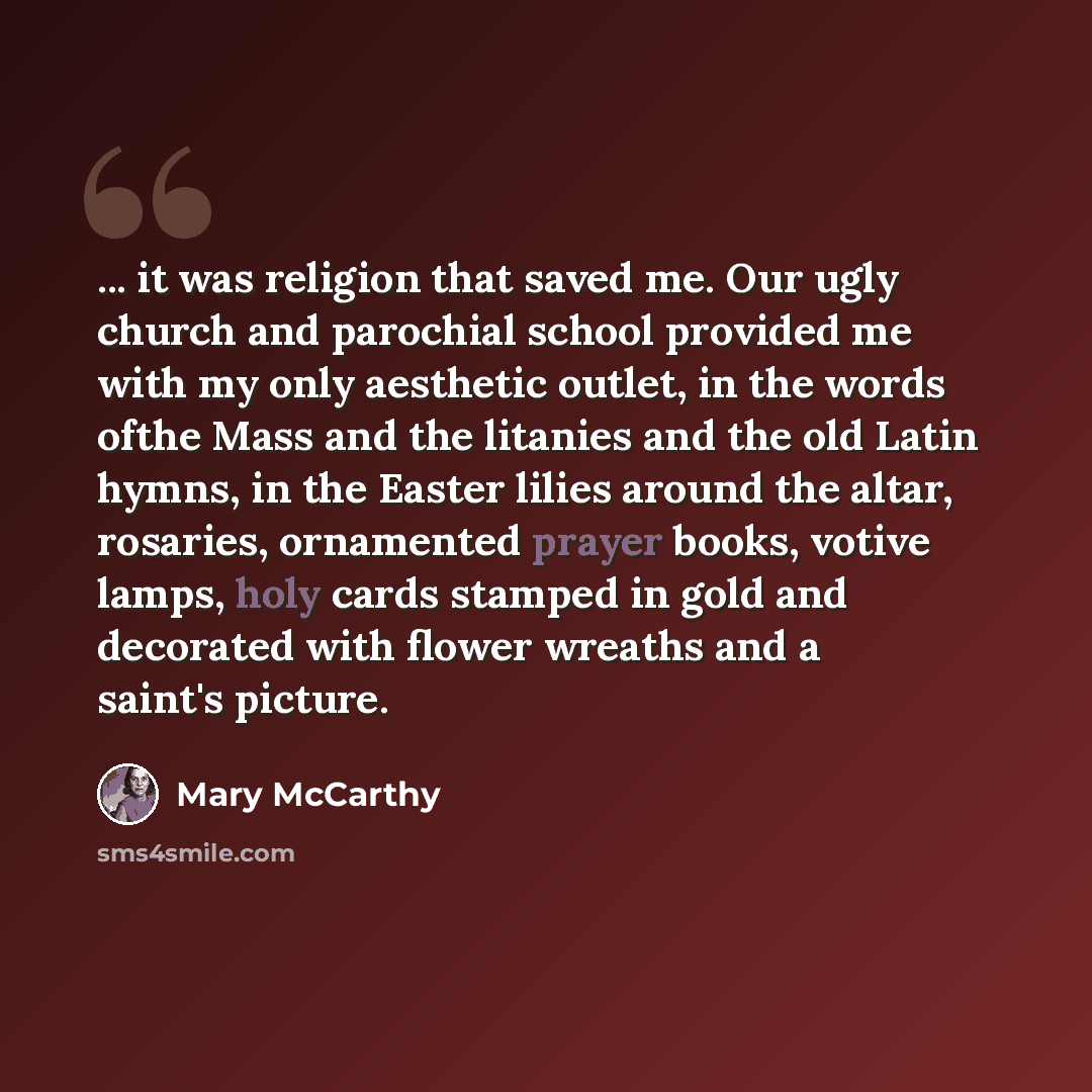 “... it was religion that saved me. Our ugly church and parochial school provided me with my only aesthetic outlet, in the words ofthe Mass and the litanies and the old Latin hymns, in the Easter lilies around the altar, rosaries, ornamented prayer books, votive lamps, holy cards stamped in gold…” quote by Mary McCarthy