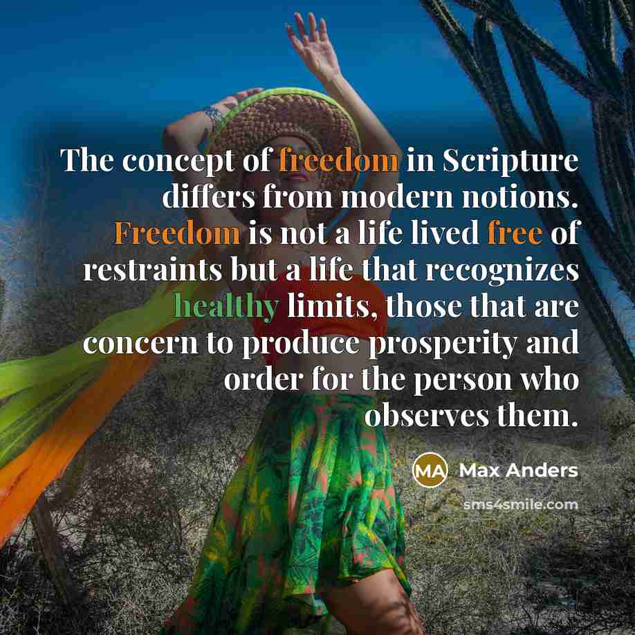 “The concept of freedom in Scripture differs from modern notions. Freedom is not a life lived free of restraints but a life that recognizes healthy limits, those that are concern to produce prosperity and order for the person who observes them.” quote by Max Anders