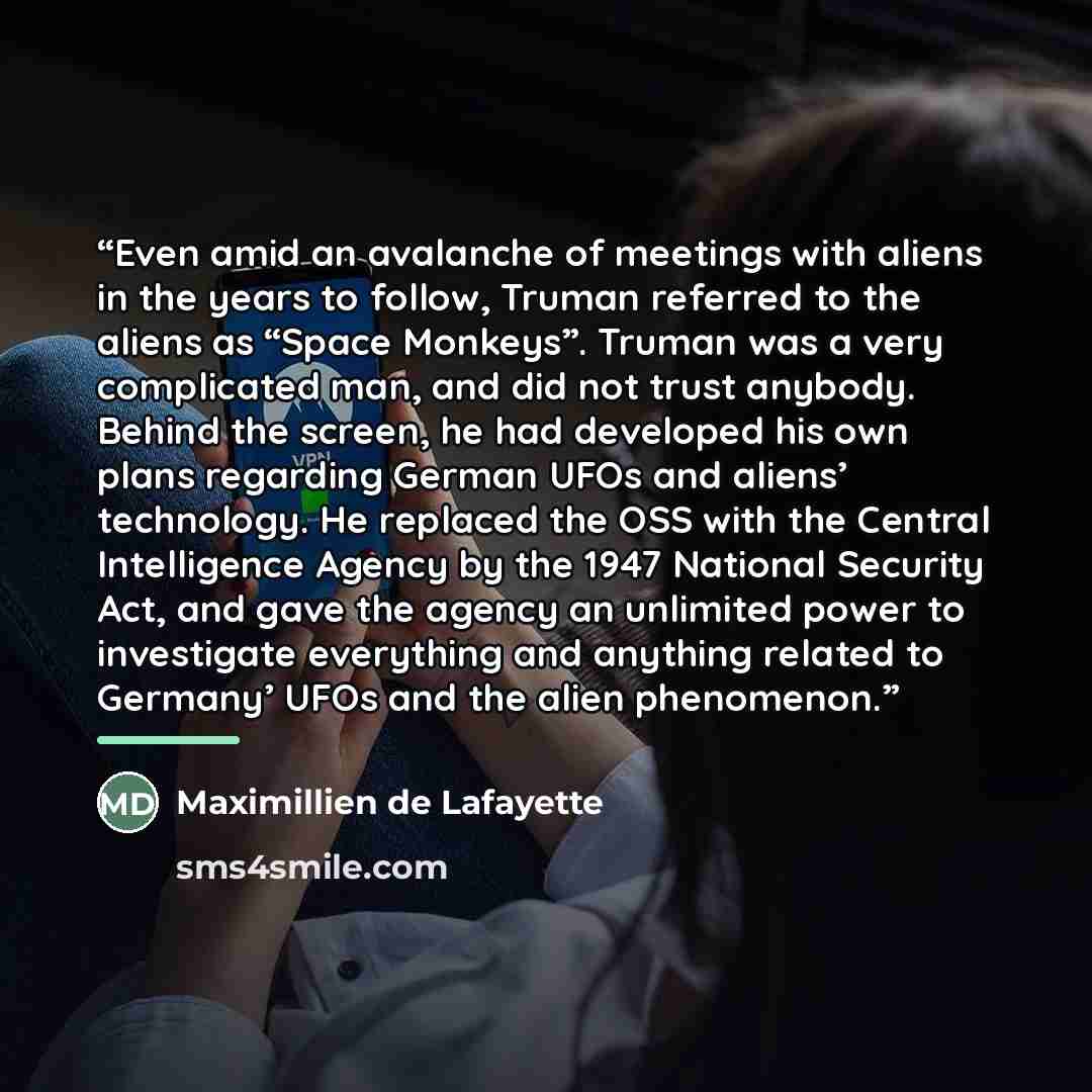 “Even amid an avalanche of meetings with aliens in the years to follow, Truman referred to the aliens as “Space Monkeys”. Truman was a very complicated man, and did not trust anybody. Behind the screen, he had developed his own plans regarding German UFOs and aliens’ technology. He replaced the OSS…” quote by Maximillien de Lafayette
