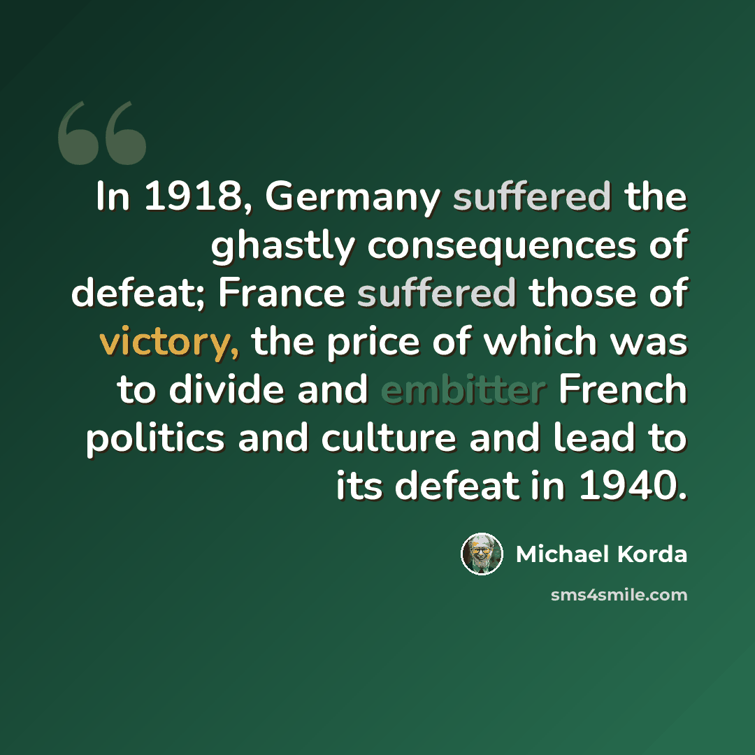 “In 1918, Germany suffered the ghastly consequences of defeat; France suffered those of victory, the price of which was to divide and embitter French politics and culture and lead to its defeat in 1940.” quote by Michael Korda