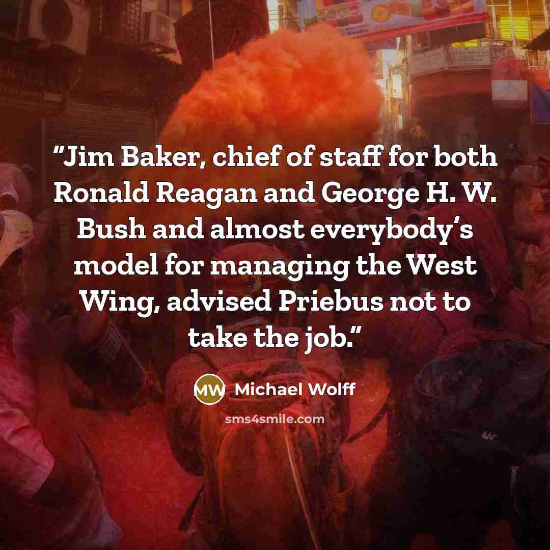 “Jim Baker, chief of staff for both Ronald Reagan and George H. W. Bush and almost everybody’s model for managing the West Wing, advised Priebus not to take the job.” quote by Michael Wolff