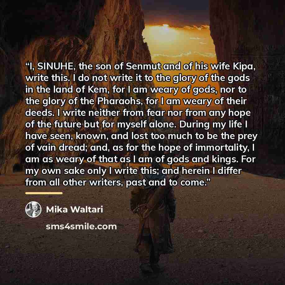 “I, SINUHE, the son of Senmut and of his wife Kipa, write this. I do not write it to the glory of the gods in the land of Kem, for I am weary of gods, nor to the glory of the Pharaohs, for I am weary of their deeds. I write neither from fear nor from any hope of the future but for myself alone…” quote by Mika Waltari