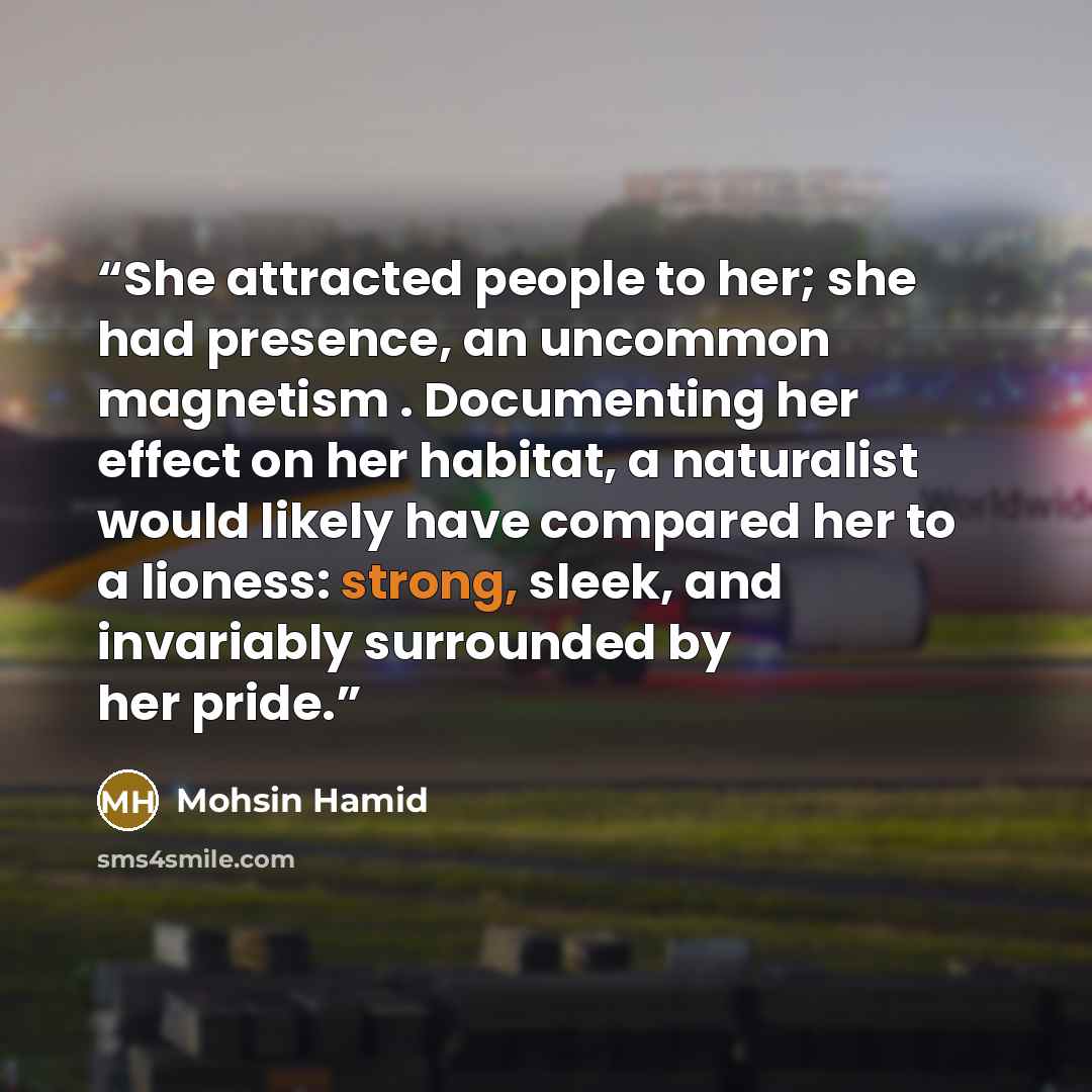 “She attracted people to her; she had presence, an uncommon magnetism . Documenting her effect on her habitat, a naturalist would likely have compared her to a lioness: strong, sleek, and invariably surrounded by her pride.” quote by Mohsin Hamid