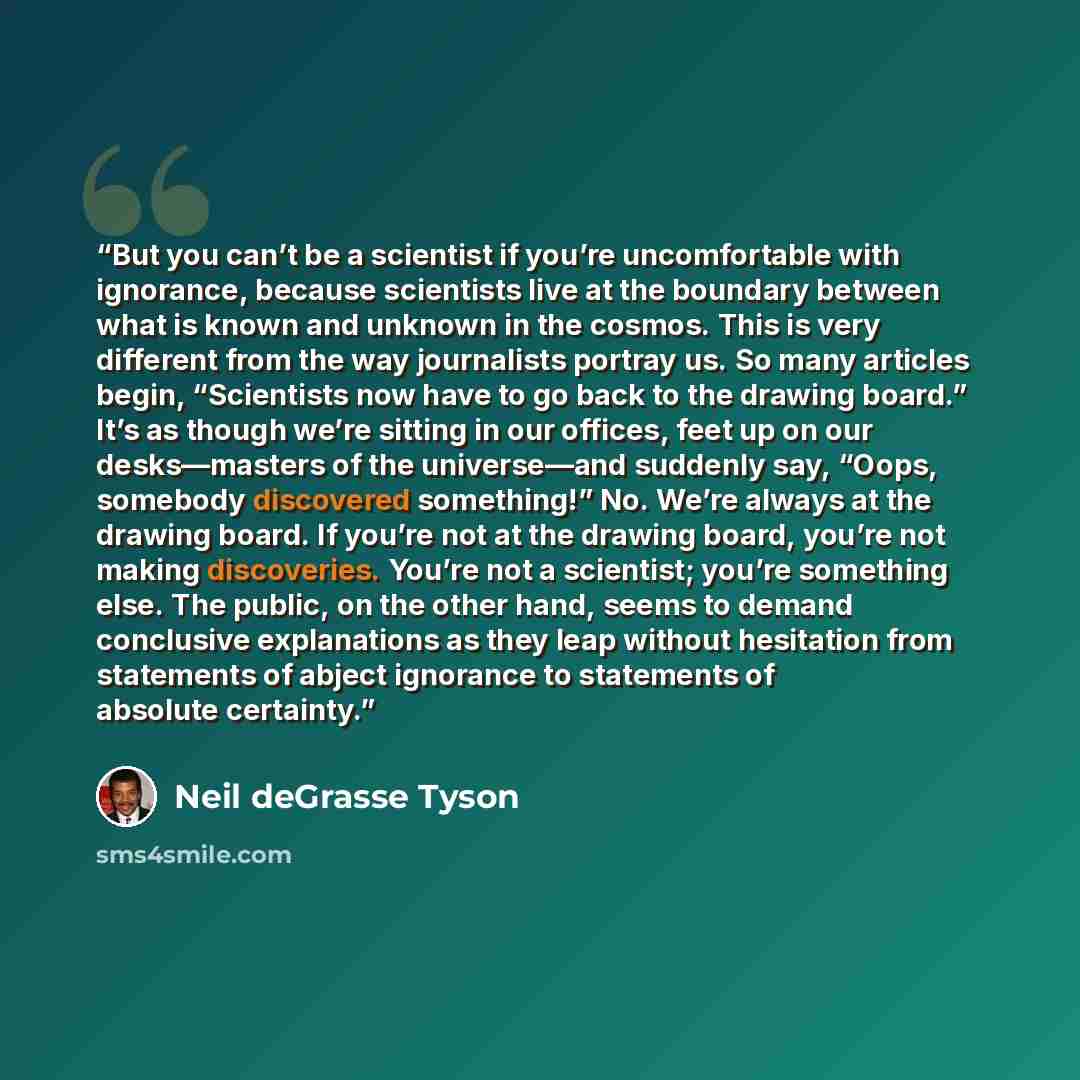 “But you can’t be a scientist if you’re uncomfortable with ignorance, because scientists live at the boundary between what is known and unknown in the cosmos. This is very different from the way journalists portray us. So many articles begin, “Scientists now have to go back to the drawing board.”…” quote by Neil deGrasse Tyson