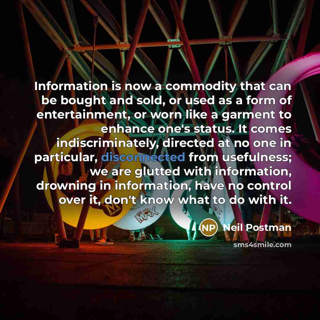 “Information is now a commodity that can be bought and sold, or used as a form of entertainment, or worn like a garment to enhance one's status. It comes indiscriminately, directed at no one in particular, disconnected from usefulness; we are glutted with information, drowning in information, have…” quote by Neil Postman