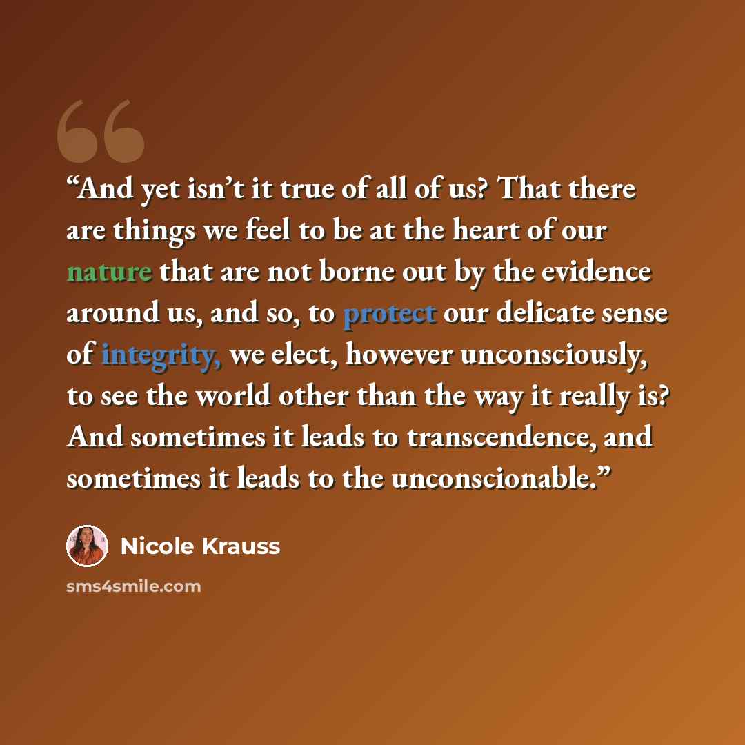 “And yet isn’t it true of all of us? That there are things we feel to be at the heart of our nature that are not borne out by the evidence around us, and so, to protect our delicate sense of integrity, we elect, however unconsciously, to see the world other than the way it really is? And sometimes…” quote by Nicole Krauss